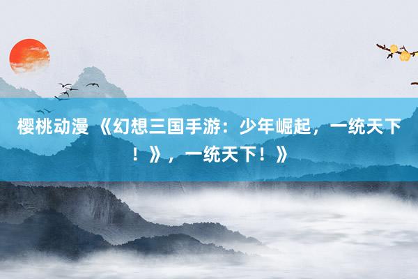樱桃动漫 《幻想三国手游：少年崛起，一统天下！》，一统天下！》