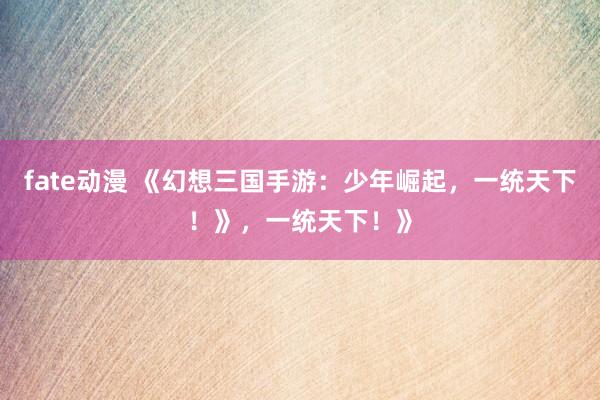 fate动漫 《幻想三国手游：少年崛起，一统天下！》，一统天下！》