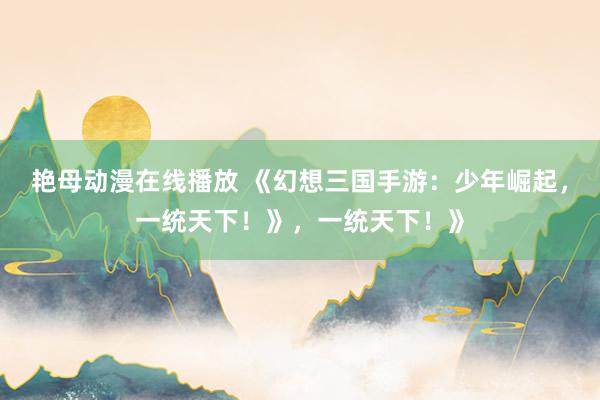 艳母动漫在线播放 《幻想三国手游：少年崛起，一统天下！》，一统天下！》