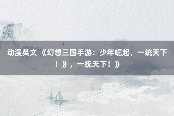 动漫英文 《幻想三国手游：少年崛起，一统天下！》，一统天下！》