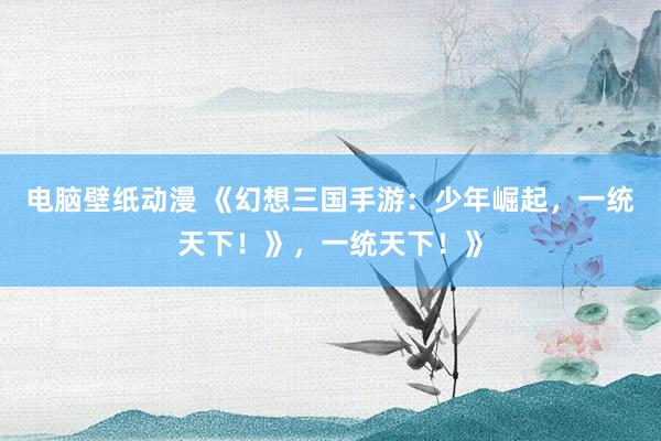 电脑壁纸动漫 《幻想三国手游：少年崛起，一统天下！》，一统天下！》