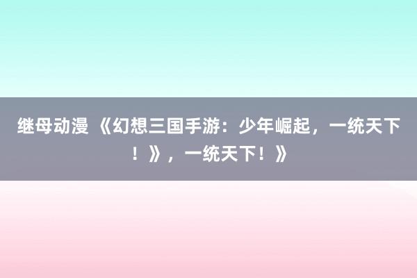 继母动漫 《幻想三国手游：少年崛起，一统天下！》，一统天下！》