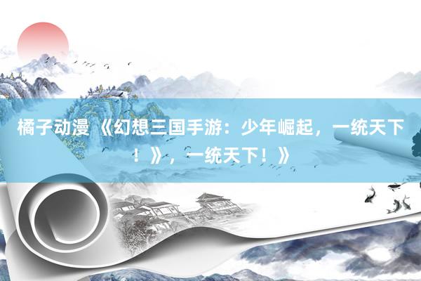 橘子动漫 《幻想三国手游：少年崛起，一统天下！》，一统天下！》