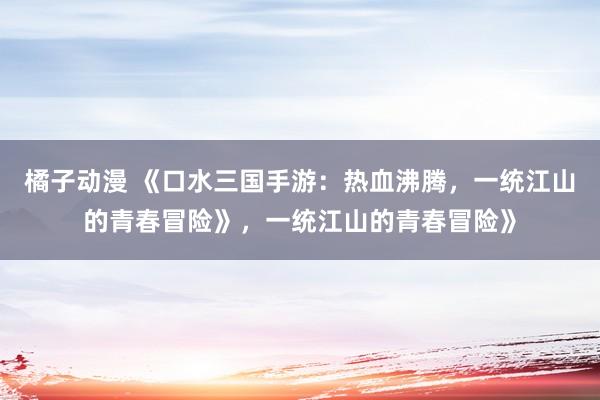 橘子动漫 《口水三国手游：热血沸腾，一统江山的青春冒险》，一统江山的青春冒险》