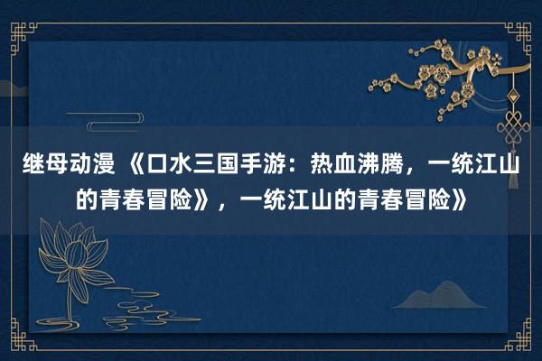 继母动漫 《口水三国手游：热血沸腾，一统江山的青春冒险》，一统江山的青春冒险》