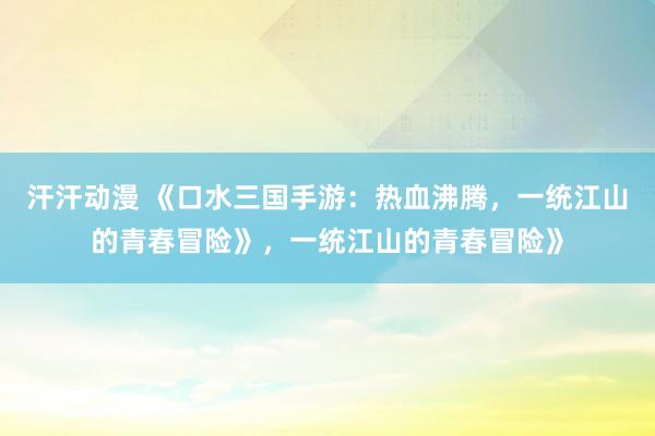 汗汗动漫 《口水三国手游：热血沸腾，一统江山的青春冒险》，一统江山的青春冒险》
