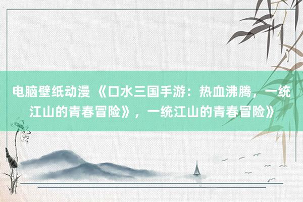 电脑壁纸动漫 《口水三国手游：热血沸腾，一统江山的青春冒险》，一统江山的青春冒险》