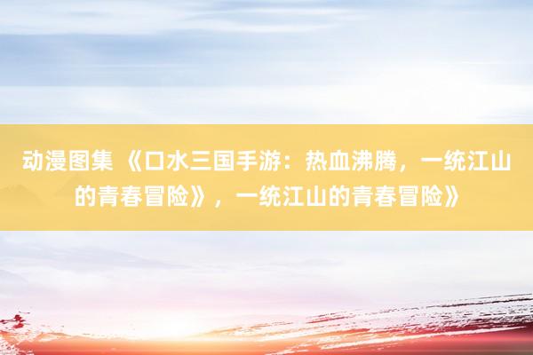 动漫图集 《口水三国手游：热血沸腾，一统江山的青春冒险》，一统江山的青春冒险》
