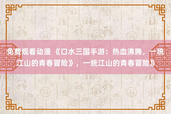 免费观看动漫 《口水三国手游：热血沸腾，一统江山的青春冒险》，一统江山的青春冒险》