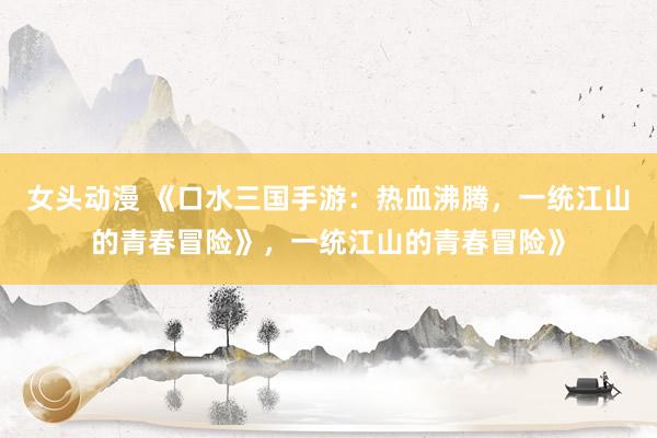 女头动漫 《口水三国手游：热血沸腾，一统江山的青春冒险》，一统江山的青春冒险》