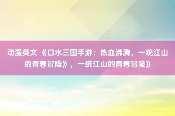 动漫英文 《口水三国手游：热血沸腾，一统江山的青春冒险》，一统江山的青春冒险》