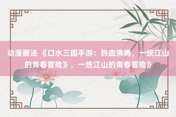 动漫画法 《口水三国手游：热血沸腾，一统江山的青春冒险》，一统江山的青春冒险》