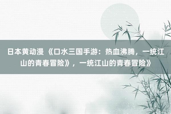 日本黄动漫 《口水三国手游：热血沸腾，一统江山的青春冒险》，一统江山的青春冒险》