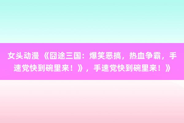 女头动漫 《囧途三国：爆笑恶搞，热血争霸，手速党快到碗里来！》，手速党快到碗里来！》