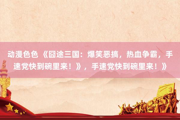 动漫色色 《囧途三国：爆笑恶搞，热血争霸，手速党快到碗里来！》，手速党快到碗里来！》