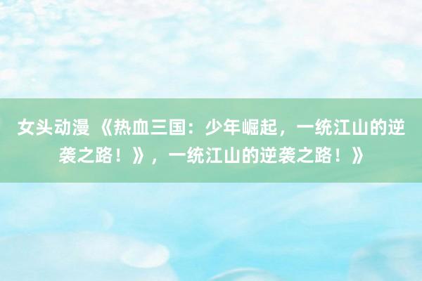 女头动漫 《热血三国：少年崛起，一统江山的逆袭之路！》，一统江山的逆袭之路！》