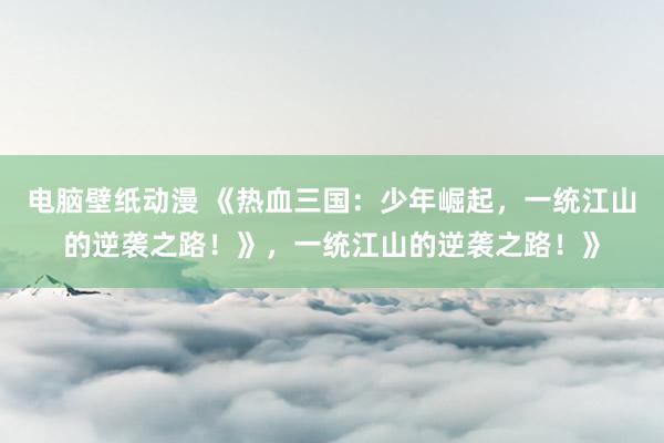 电脑壁纸动漫 《热血三国：少年崛起，一统江山的逆袭之路！》，一统江山的逆袭之路！》