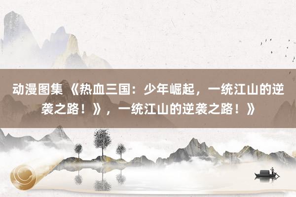 动漫图集 《热血三国：少年崛起，一统江山的逆袭之路！》，一统江山的逆袭之路！》