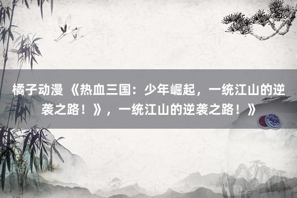 橘子动漫 《热血三国：少年崛起，一统江山的逆袭之路！》，一统江山的逆袭之路！》