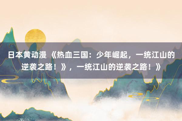日本黄动漫 《热血三国：少年崛起，一统江山的逆袭之路！》，一统江山的逆袭之路！》