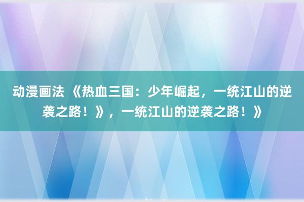 动漫画法 《热血三国：少年崛起，一统江山的逆袭之路！》，一统江山的逆袭之路！》