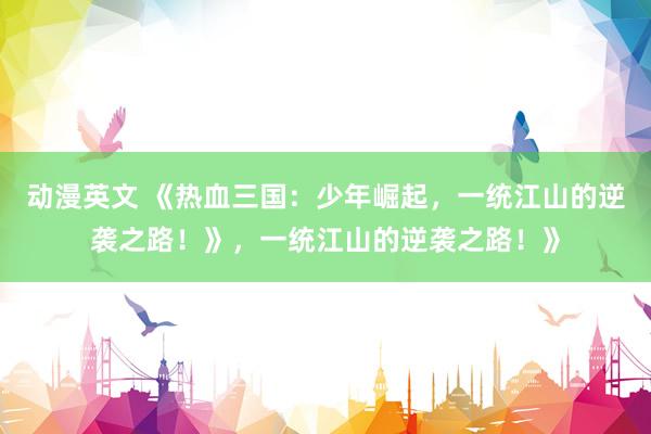 动漫英文 《热血三国：少年崛起，一统江山的逆袭之路！》，一统江山的逆袭之路！》