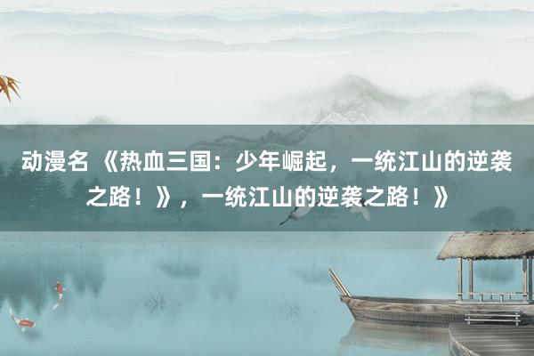 动漫名 《热血三国：少年崛起，一统江山的逆袭之路！》，一统江山的逆袭之路！》