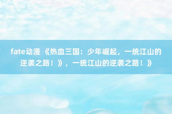 fate动漫 《热血三国：少年崛起，一统江山的逆袭之路！》，一统江山的逆袭之路！》