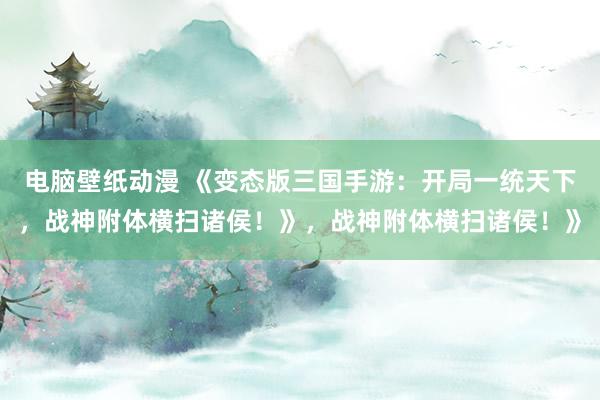 电脑壁纸动漫 《变态版三国手游：开局一统天下，战神附体横扫诸侯！》，战神附体横扫诸侯！》