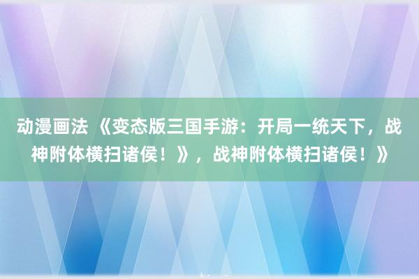 动漫画法 《变态版三国手游：开局一统天下，战神附体横扫诸侯！》，战神附体横扫诸侯！》