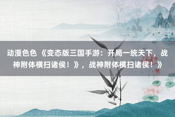 动漫色色 《变态版三国手游：开局一统天下，战神附体横扫诸侯！》，战神附体横扫诸侯！》