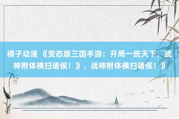 橘子动漫 《变态版三国手游：开局一统天下，战神附体横扫诸侯！》，战神附体横扫诸侯！》