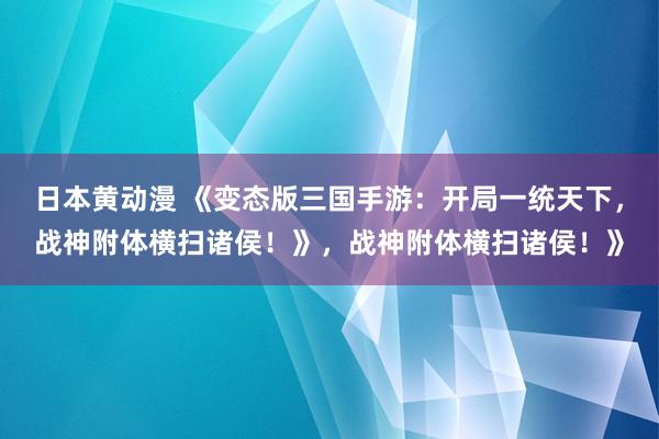 日本黄动漫 《变态版三国手游：开局一统天下，战神附体横扫诸侯！》，战神附体横扫诸侯！》