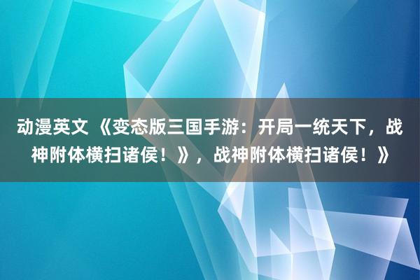 动漫英文 《变态版三国手游：开局一统天下，战神附体横扫诸侯！》，战神附体横扫诸侯！》