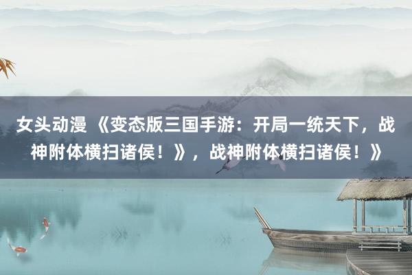 女头动漫 《变态版三国手游：开局一统天下，战神附体横扫诸侯！》，战神附体横扫诸侯！》