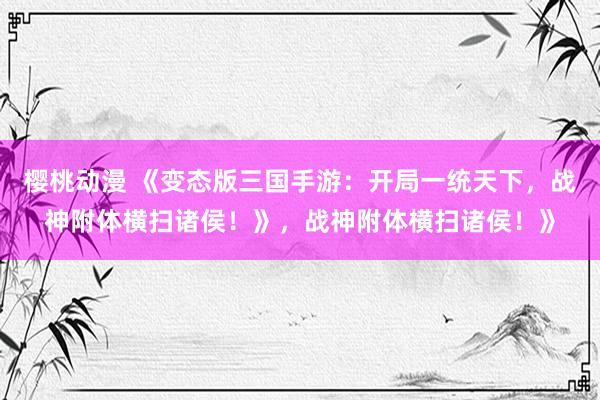 樱桃动漫 《变态版三国手游：开局一统天下，战神附体横扫诸侯！》，战神附体横扫诸侯！》