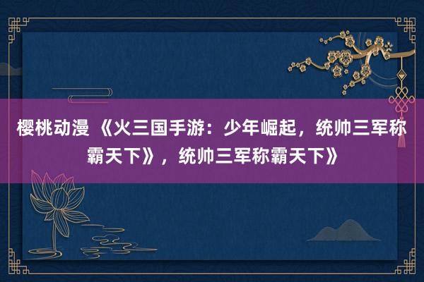 樱桃动漫 《火三国手游：少年崛起，统帅三军称霸天下》，统帅三军称霸天下》