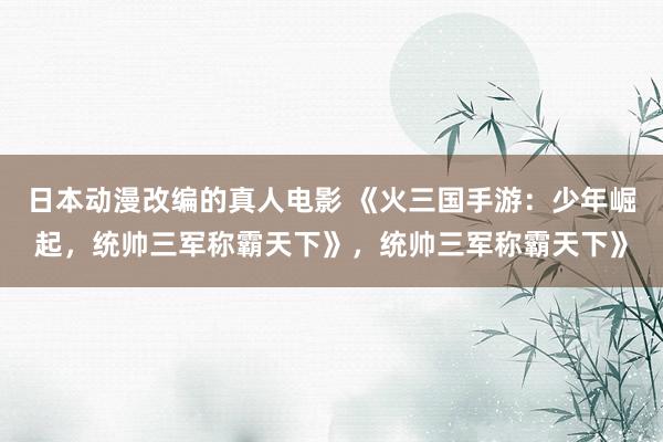 日本动漫改编的真人电影 《火三国手游：少年崛起，统帅三军称霸天下》，统帅三军称霸天下》
