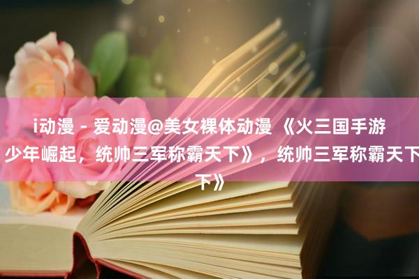 i动漫 - 爱动漫@美女裸体动漫 《火三国手游：少年崛起，统帅三军称霸天下》，统帅三军称霸天下》
