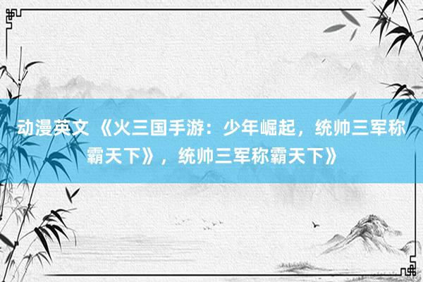 动漫英文 《火三国手游：少年崛起，统帅三军称霸天下》，统帅三军称霸天下》