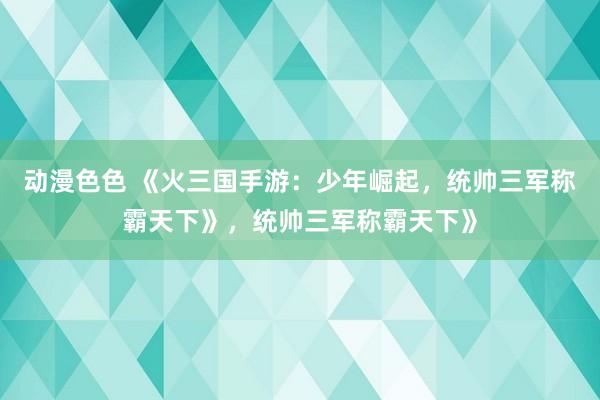 动漫色色 《火三国手游：少年崛起，统帅三军称霸天下》，统帅三军称霸天下》