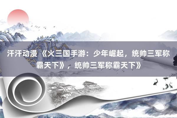 汗汗动漫 《火三国手游：少年崛起，统帅三军称霸天下》，统帅三军称霸天下》