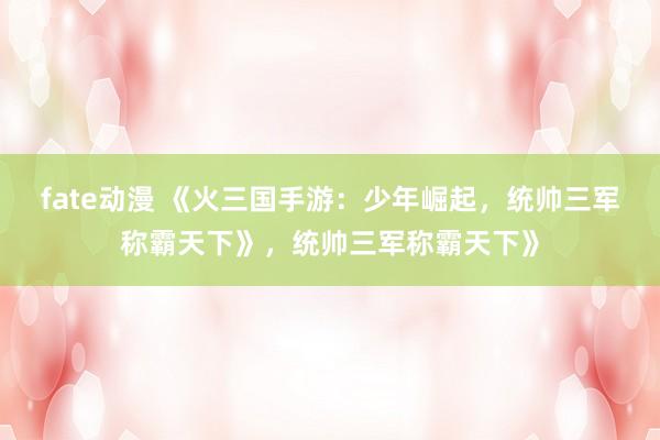 fate动漫 《火三国手游：少年崛起，统帅三军称霸天下》，统帅三军称霸天下》