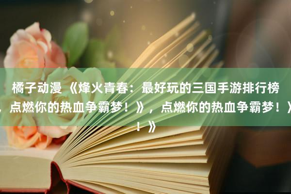 橘子动漫 《烽火青春：最好玩的三国手游排行榜，点燃你的热血争霸梦！》，点燃你的热血争霸梦！》