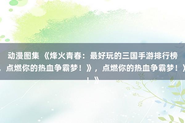 动漫图集 《烽火青春：最好玩的三国手游排行榜，点燃你的热血争霸梦！》，点燃你的热血争霸梦！》