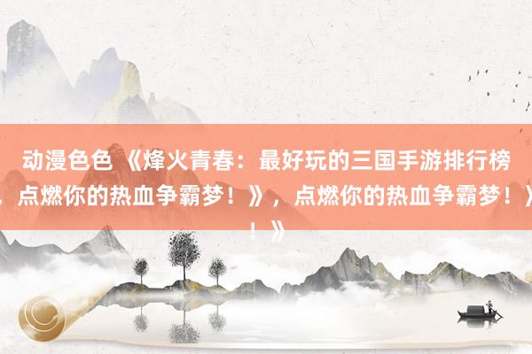 动漫色色 《烽火青春：最好玩的三国手游排行榜，点燃你的热血争霸梦！》，点燃你的热血争霸梦！》