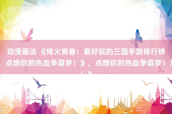动漫画法 《烽火青春：最好玩的三国手游排行榜，点燃你的热血争霸梦！》，点燃你的热血争霸梦！》