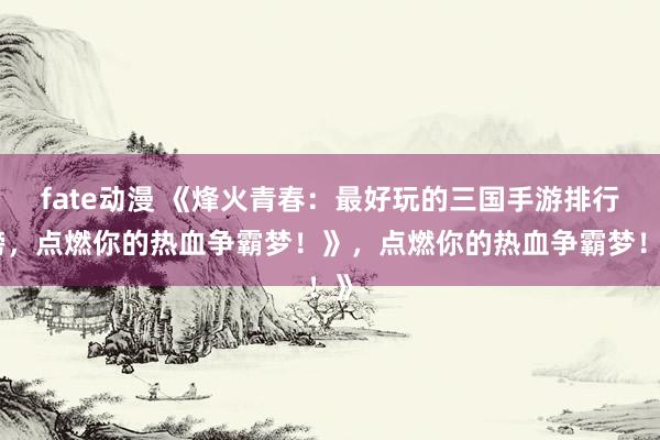 fate动漫 《烽火青春：最好玩的三国手游排行榜，点燃你的热血争霸梦！》，点燃你的热血争霸梦！》