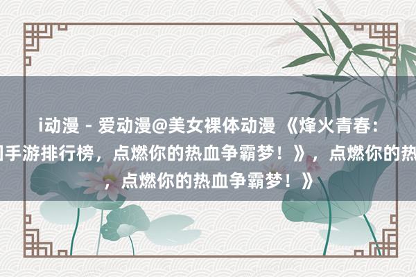 i动漫 - 爱动漫@美女裸体动漫 《烽火青春：最好玩的三国手游排行榜，点燃你的热血争霸梦！》，点燃你的热血争霸梦！》