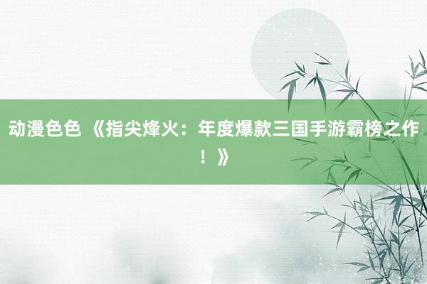 动漫色色 《指尖烽火：年度爆款三国手游霸榜之作！》